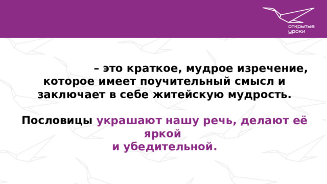 Пословица – это краткое, мудрое изречение, которое имеет поучительный смысл и заключает в себе житейскую мудрость.  Пословицы украшают нашу речь, делают её яркой и убедительной.     