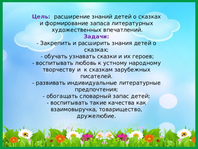 Цель:   расширение знаний детей о сказках и формирование запаса литературных  художественных впечатлений. Задачи: - Закрепить и расширить знания детей о сказках;   - обучать узнавать сказки и их героев; - воспитывать любовь к устному народному творчеству и  к сказкам зарубежных писателей.  - развивать индивидуальные литературные предпочтения;  - обогащать словарный запас детей;  - воспитывать такие качества как взаимовыручка, товарищество, дружелюбие.   