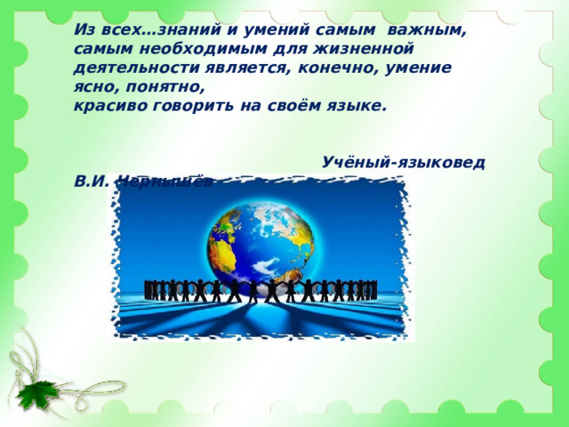 Из всех…знаний и умений самым важным, самым необходимым для жизненной деятельности является, конечно, умение ясно, понятно, красиво говорить на своём языке.  Учёный-языковед В.И. Чернышёв 