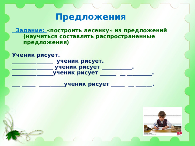 Предложения   Задание: «построить лесенку» из предложений (научиться составлять распространенные предложения)  Ученик рисует. _______________ ученик рисует. _______________ ученик рисует ___________. _______________ученик рисует ______ __ _________. ___ _____ _________ученик рисует _____ __ ______.    