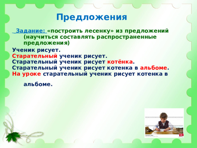 Предложения   Задание: «построить лесенку» из предложений (научиться составлять распространенные предложения)  Ученик рисует. Старательный ученик рисует. Старательный ученик рисует котёнка . Старательный ученик рисует котенка в альбоме . На уроке старательный ученик рисует котенка в альбоме.    