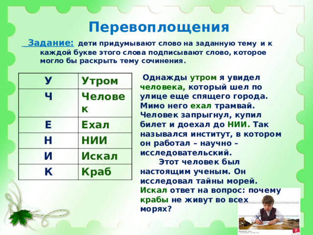 Перевоплощения   Задание:  дети придумывают слово на заданную тему  и к каждой букве этого слова подписывают слово, которое могло бы раскрыть тему сочинения.  Однажды утром я увидел человека, который шел по улице еще спящего города. Мимо него ехал трамвай. Человек запрыгнул, купил билет и доехал до НИИ. Так назывался институт, в котором он работал – научно – исследовательский.  Этот человек был настоящим ученым. Он исследовал тайны морей. Искал ответ на вопрос: почему крабы не живут во всех морях? У Утром Ч Человек Е Ехал Н НИИ И Искал К Краб  
