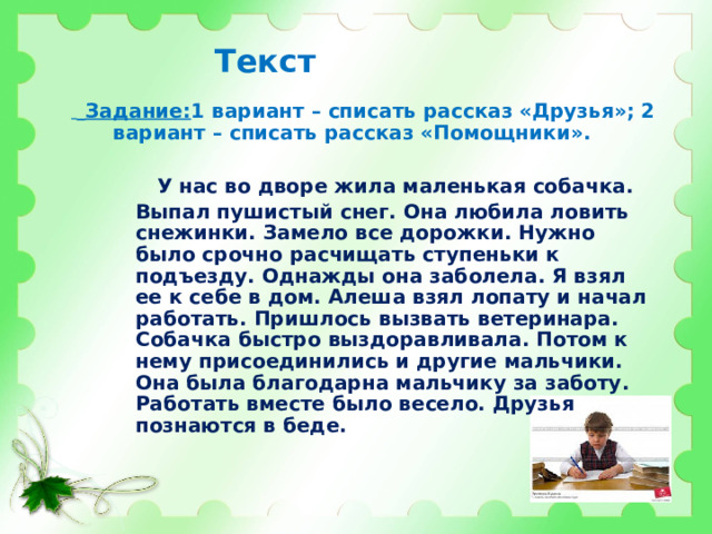 Текст   Задание: 1 вариант – списать рассказ «Друзья»; 2 вариант – списать рассказ «Помощники».    У нас во дворе жила маленькая собачка. Выпал пушистый снег. Она любила ловить снежинки. Замело все дорожки. Нужно было срочно расчищать ступеньки к подъезду. Однажды она заболела. Я взял ее к себе в дом. Алеша взял лопату и начал работать. Пришлось вызвать ветеринара. Собачка быстро выздоравливала. Потом к нему присоединились и другие мальчики. Она была благодарна мальчику за заботу. Работать вместе было весело. Друзья познаются в беде. 