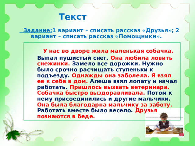 Текст   Задание: 1 вариант – списать рассказ «Друзья»; 2 вариант – списать рассказ «Помощники».    У нас во дворе жила маленькая собачка. Выпал пушистый снег. Она любила ловить снежинки. Замело все дорожки. Нужно было срочно расчищать ступеньки к подъезду. Однажды она заболела. Я взял ее к себе в дом. Алеша взял лопату и начал работать. Пришлось вызвать ветеринара. Собачка быстро выздоравливала. Потом к нему присоединились и другие мальчики. Она была благодарна мальчику за заботу. Работать вместе было весело. Друзья познаются в беде. 
