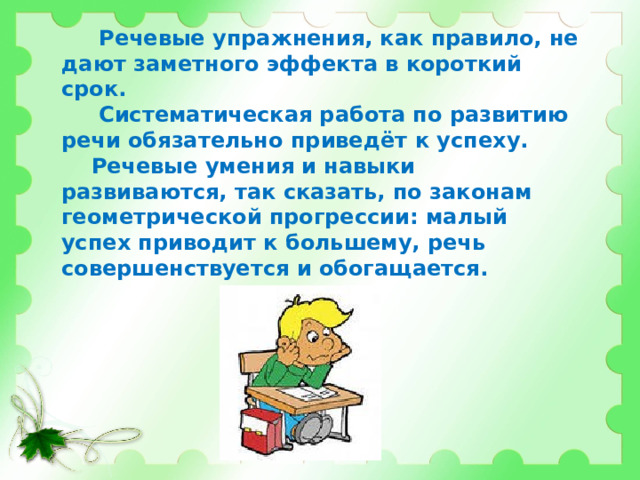  Речевые упражнения, как правило, не дают заметного эффекта в короткий срок.  Систематическая работа по развитию речи обязательно приведёт к успеху.  Речевые умения и навыки развиваются, так сказать, по законам геометрической прогрессии: малый успех приводит к большему, речь совершенствуется и обогащается. 