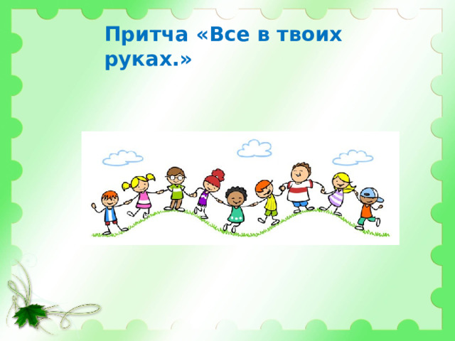 Притча «Все в твоих руках.»   Давным-давно в старинном городе жил Мастер, окружённый учениками. Самый способный из них однажды задумался: «А есть ли вопрос, на который наш Мастер не смог бы дать ответа?».  Он пошёл на цветущий луг, поймал самую красивую бабочку и спрятал её между ладонями. Бабочка цеплялась лапками за его руки, и ученику было щекотно. Улыбаясь, он подошёл к Мастеру и спросил: —  Скажите, какая бабочка у меня в руках: живая или мёртвая? Он крепко держал бабочку в сомкнутых ладонях и был готов в любое мгновение сжать их ради своей истины. Не глядя на руки ученика, Мастер ответил: —  Всё в твоих руках.  