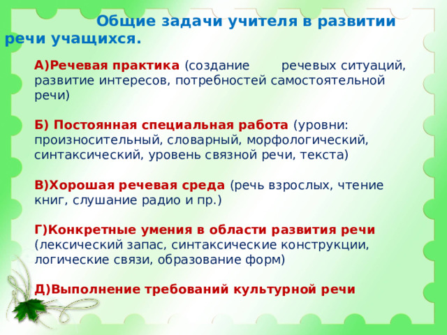  Общие задачи учителя в развитии речи учащихся. А)Речевая практика (создание речевых ситуаций, развитие интересов, потребностей самостоятельной речи) Б) Постоянная специальная работа (уровни: произносительный, словарный, морфологический, синтаксический, уровень связной речи, текста) В)Хорошая речевая среда (речь взрослых, чтение книг, слушание радио и пр.) Г)Конкретные умения в области развития речи (лексический запас, синтаксические конструкции, логические связи, образование форм) Д)Выполнение требований культурной речи 