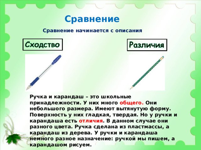 Сравнение Сравнение начинается с описания Ручка и карандаш – это школьные принадлежности. У них много общего. Они небольшого размера. Имеют вытянутую форму. Поверхность у них гладкая, твердая. Но у ручки и карандаша есть отличия . В данном случае они разного цвета. Ручка сделана из пластмассы, а карандаш из дерева. У ручки и карандаша немного разное назначение: ручкой мы пишем, а карандашом рисуем. 