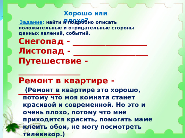Хорошо или плохо?  Задание : найти и подробно описать положительные и отрицательные стороны данных явлений, событий. Снегопад - __________________ Листопад - __________________ Путешествие - _______________ Ремонт в квартире - __________  (Ремонт в квартире это хорошо, потому что моя комната станет красивой и современной. Но это и очень плохо, потому что мне приходится красить, помогать маме клеить обои, не могу посмотреть телевизор.) 