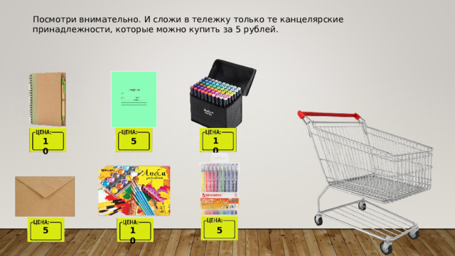 Посмотри внимательно. И сложи в тележку только те канцелярские принадлежности, которые можно купить за 5 рублей. 10 10 5 10 5 5 
