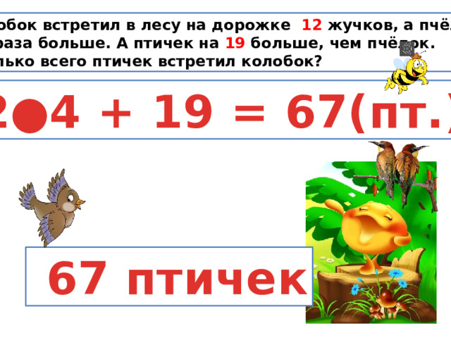 Колобок встретил в лесу на дорожке 12 жучков, а пчёлок в 4 раза больше. А птичек на 19 больше, чем пчёлок. Сколько всего птичек встретил колобок? 12●4 + 19 = 67(пт.)  67 птичек 