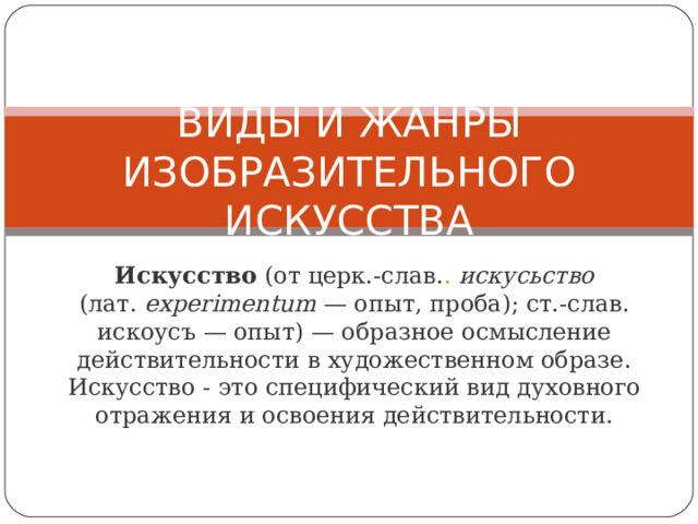 ВИДЫ И ЖАНРЫ ИЗОБРАЗИТЕЛЬНОГО ИСКУССТВА Искусство (от церк.-слав. .  искусьство (лат.  eхperimentum  — опыт, проба); ст.-слав. искоусъ — опыт) — образное осмысление действительности в художественном образе. Искусство - это специфический вид духовного отражения и освоения действительности. 