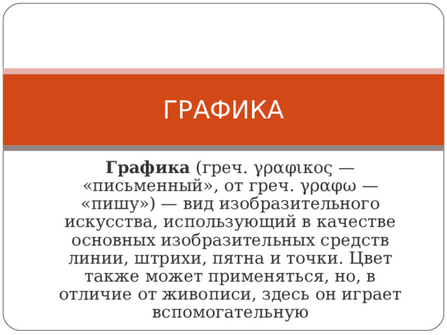 ГРАФИКА Графика (греч. γραφικος — «письменный», от греч. γραφω — «пишу») — вид изобразительного искусства, использующий в качестве основных изобразительных средств линии, штрихи, пятна и точки. Цвет также может применяться, но, в отличие от живописи, здесь он играет вспомогательную 