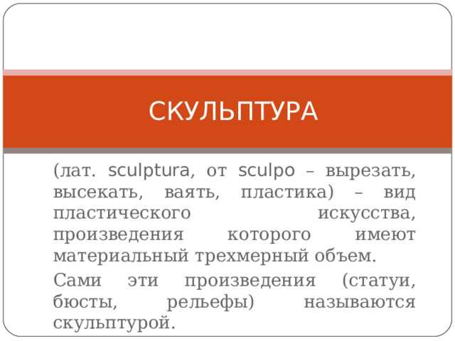 СКУЛЬПТУРА (лат. sculptura , от sculpo – вырезать, высекать, ваять, пластика) – вид пластического искусства, произведения которого имеют материальный трехмерный объем. Сами эти произведения (статуи, бюсты, рельефы) называются скульптурой. 
