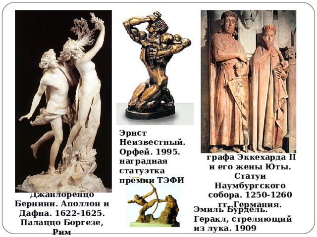 Эрнст Неизвестный. Орфей. 1995. наградная статуэтка премии ТЭФИ С  графа Эккехарда II и его жены Юты. Статуи Наумбургского собора. 1250-1260 гг. Германия. Джанлоренцо Бернини. Аполлон и Дафна. 1622-1625. Палаццо Боргезе, Рим Эмиль Бурдель. Геракл, стреляющий из лука. 1909  