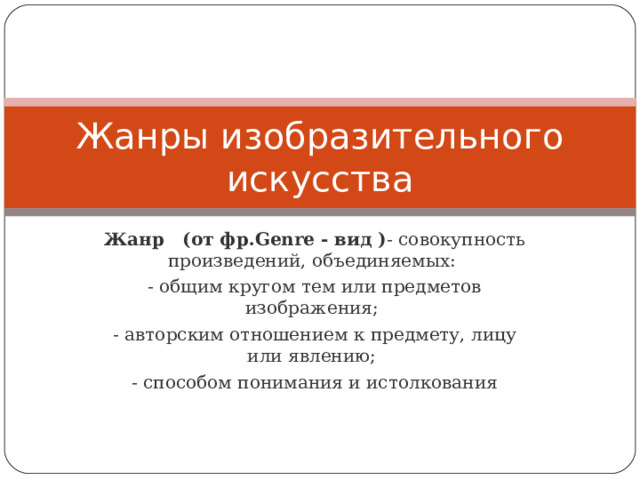 Жанры изобразительного искусства Жанр   (от фр.Genre - вид ) - совокупность произведений, объединяемых: - общим кругом тем или предметов изображения; - авторским отношением к предмету, лицу или явлению; - способом понимания и истолкования 