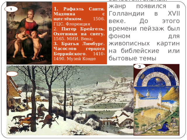 1 . Рафаэль Санти. Мадонна с щеглёнком . 1506. ГЦС. Флоренция 2. Питер Брейгель. Охотники на снегу. 1565. МИИ. Вена; 3. Братья Лимбург. Часослов герцога Беррийского . 1410-1490. Музей Конде Пейзаж как самостоятельный жанр появился в Голландии в XVII веке. До этого времени пейзаж был фоном для живописных картин на библейские или бытовые темы  