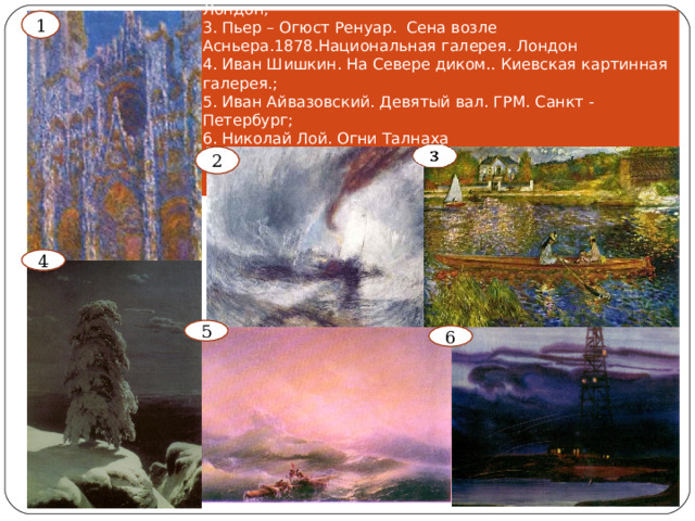 1 . Клод Моне. Руанский собор. 1892 -1895. Музей Орсе;  2. Уильям Тёрнер. Буря на море. 1842. Галерея Тейт. Лондон;  3. Пьер – Огюст Ренуар. Сена возле Асньера.1878.Национальная галерея. Лондон  4. Иван Шишкин. На Севере диком.. Киевская картинная галерея.;  5. Иван Айвазовский. Девятый вал. ГРМ. Санкт - Петербург;  6. Николай Лой. Огни Талнаха    1 2 4 5 6 