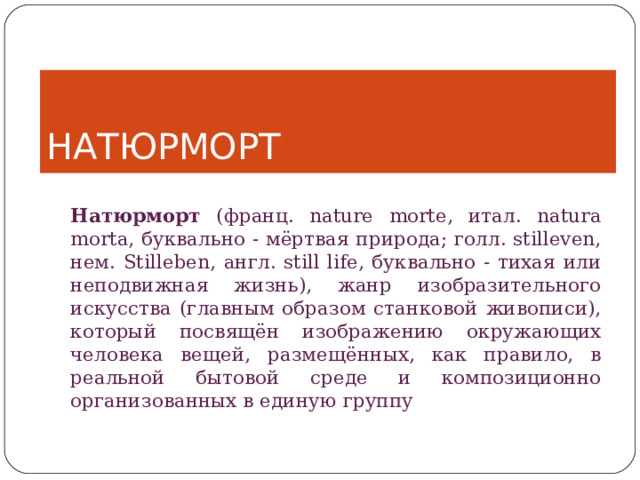 НАТЮРМОРТ Натюрморт (франц. nature morte, итал. natura morta, буквально - мёртвая природа; голл. stilleven, нем. Stilleben, англ. still life, буквально - тихая или неподвижная жизнь), жанр изобразительного искусства (главным образом станковой живописи), который посвящён изображению окружающих человека вещей, размещённых, как правило, в реальной бытовой среде и композиционно организованных в единую группу 