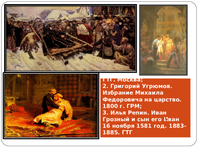 1. Василий Суриков. Боярыня Морозова. 1887. ГТГ. Москва;  2. Григорий Угрюмов. Избрание Михаила Федоровича на царство. 1800 г. ГРМ;  3. Илья Репин. Иван Грозный и сын его Иван 16 ноября 1581 год. 1883-1885. ГТГ 
