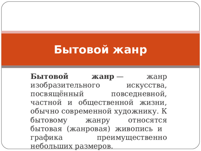 Бытовой жанр Бытовой жанр  — жанр изобразительного искусства, посвящённый повседневной, частной и общественной жизни, обычно современной художнику. К бытовому жанру относятся бытовая (жанровая) живопись и графика преимущественно небольших размеров. 