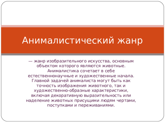 Анималистический жанр — жанр изобразительного искусства, основным объектом которого являются животные. Анималистика сочетает в себе естественнонаучные и художественные начала. Главной задачей анималиста могут быть как точность изображения животного, так и художественно-образные характеристики, включая декоративную выразительность или наделение животных присущими людям чертами, поступками и переживаниями. 