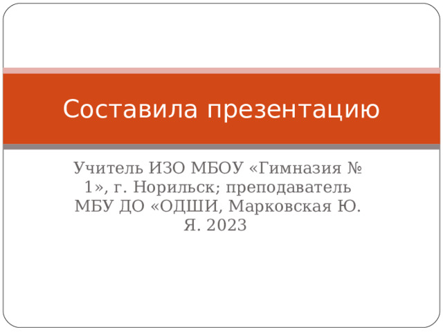 Составила презентацию Учитель ИЗО МБОУ «Гимназия № 1», г. Норильск; преподаватель МБУ ДО «ОДШИ, Марковская Ю. Я. 2023 