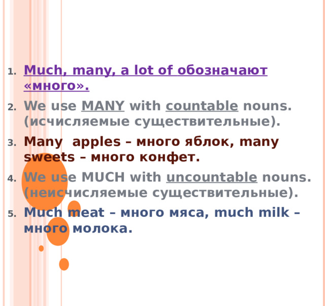   Much, many, a lot of обозначают «много». We use MANY with countable nouns . ( исчисляемые существительные). Many  apples – много яблок, many sweets – много конфет. We use MUCH with uncountable nouns . ( неисчисляемые существительные). Much meat – много мяса, much milk – много молока. 