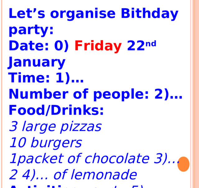Let’s organise Bithday party: Date: 0) Friday 22 nd January Time: 1)… Number of people: 2)… Food/Drinks: 3 large pizzas 10 burgers 1packet of chocolate 3)… 2 4)… of lemonade Activities: party 5)…dancing   
