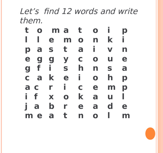 Let’s find 12 words and write them.  t  o  m  a  t  o  i  p  l  l  e  m  o  n  k  i  p  a  s  t  a  i  v  n  e  g  g  y  c  o  u  e  g  f  i  s  h  n  s  a  c  a  k  e  i  o  h  p  a  c  r  i  c  e  m  p  i  f  x  o  k  a  u  l  j  a  b  r  e  a  d  e  m  e  a  t  n  o  l  m   