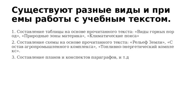Существуют разные виды и приемы работы с учебным текстом. 1. Составление таблицы на основе прочитанного текста: «Виды горных пород», «Природные зоны материка», «Климатические пояса» 2. Составление схемы на основе прочитанного текста: «Рельеф Земли», «Состав агропромышленного комплекса», «Топливно-энергетический комплекс». 3. Составление планов и конспектов параграфов, и т.д 