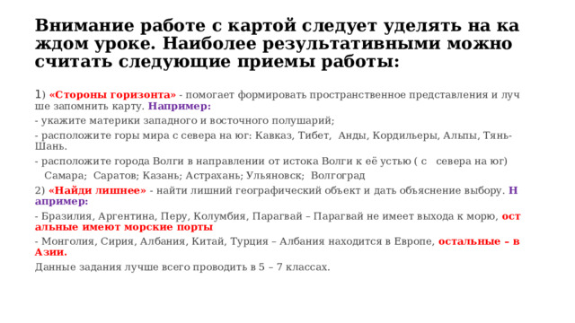 Внимание работе с картой следует уделять на каждом уроке. Наиболее результативными можно считать следующие приемы работы: 1 ) «Стороны горизонта» - помогает формировать пространственное представления и лучше запомнить карту. Например: - укажите материки западного и восточного полушарий; - расположите горы мира с севера на юг: Кавказ, Тибет, Анды, Кордильеры, Альпы, Тянь-Шань. - расположите города Волги в направлении от истока Волги к её устью ( с   севера на юг)     Самара; Саратов; Казань; Астрахань; Ульяновск; Волгоград 2) «Найди лишнее» - найти лишний географический объект и дать объяснение выбору. Например: - Бразилия, Аргентина, Перу, Колумбия, Парагвай – Парагвай не имеет выхода к морю, остальные имеют морские порты - Монголия, Сирия, Албания, Китай, Турция – Албания находится в Европе, остальные – в Азии. Данные задания лучше всего проводить в 5 – 7 классах. 