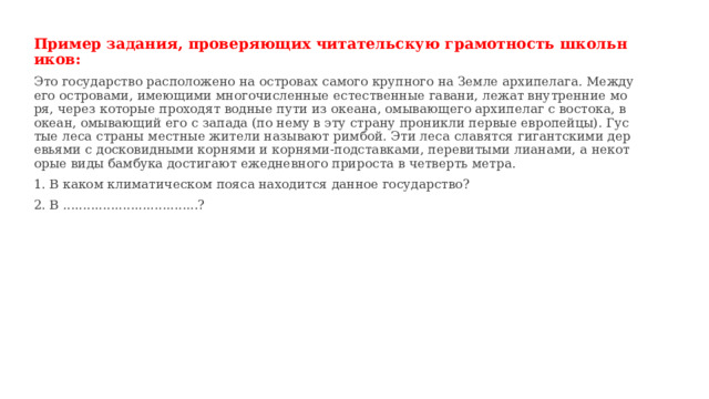 Пример задания, проверяющих читательскую грамотность школьников: Это государство расположено на островах самого крупного на Земле архипелага. Между его островами, имеющими многочисленные естественные гавани, лежат внутренние моря, через которые проходят водные пути из океана, омывающего архипелаг с востока, в океан, омывающий его с запада (по нему в эту страну проникли первые европейцы). Густые леса страны местные жители называют римбой. Эти леса славятся гигантскими деревьями с досковидными корнями и корнями-подставками, перевитыми лианами, а некоторые виды бамбука достигают ежедневного прироста в четверть метра. 1. В каком климатическом пояса находится данное государство? 2. В ..................................? 