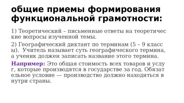 общие приемы формирования функциональной грамотности: 1) Теоретический – письменные ответы на теоретические вопросы изученной темы. 2) Географический диктант по терминам (5 – 9 классы). Учитель называет суть географического термина, а ученик должен записать название этого термина. Например: Это общая стоимость всех товаров и услуг, которые производятся в государстве за год. Обязательное условие — производство должно находиться внутри страны. 