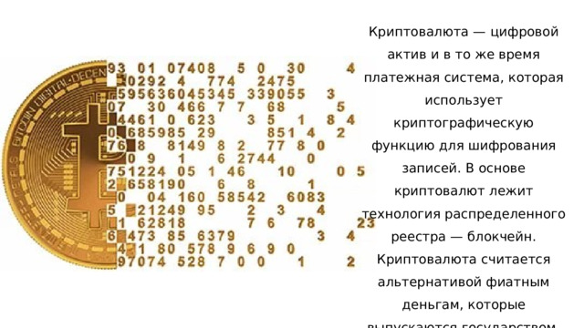 Криптовалюта — цифровой актив и в то же время платежная система, которая использует криптографическую функцию для шифрования записей. В основе криптовалют лежит технология распределенного реестра — блокчейн. Криптовалюта считается альтернативой фиатным деньгам, которые выпускаются государством. 