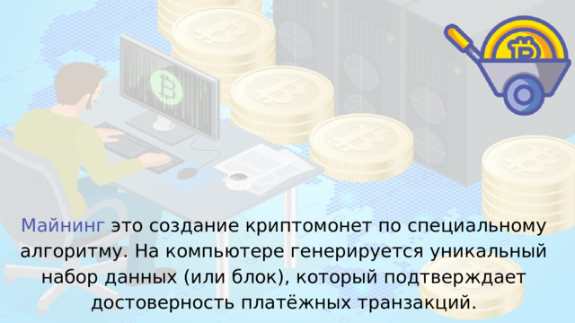 Майнинг это создание криптомонет по специальному алгоритму. На компьютере генерируется уникальный набор данных (или блок), который подтверждает достоверность платёжных транзакций. 