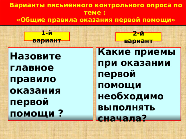 Варианты письменного контрольного опроса по теме : «Общие правила оказания первой помощи»  1-й вариант 2-й вариант  Назовите главное правило оказания первой помощи ? Какие приемы при оказании первой помощи необходимо выполнять сначала?  