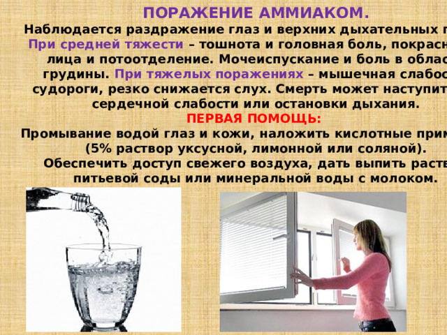 ПОРАЖЕНИЕ АММИАКОМ. Наблюдается раздражение глаз и верхних дыхательных путей. При средней тяжести – тошнота и головная боль, покраснение лица и потоотделение. Мочеиспускание и боль в области грудины. При тяжелых поражениях – мышечная слабость, судороги, резко снижается слух. Смерть может наступить от сердечной слабости или остановки дыхания. ПЕРВАЯ ПОМОЩЬ: Промывание водой глаз и кожи, наложить кислотные примочки (5% раствор уксусной, лимонной или соляной). Обеспечить доступ свежего воздуха, дать выпить раствор питьевой соды или минеральной воды с молоком. 