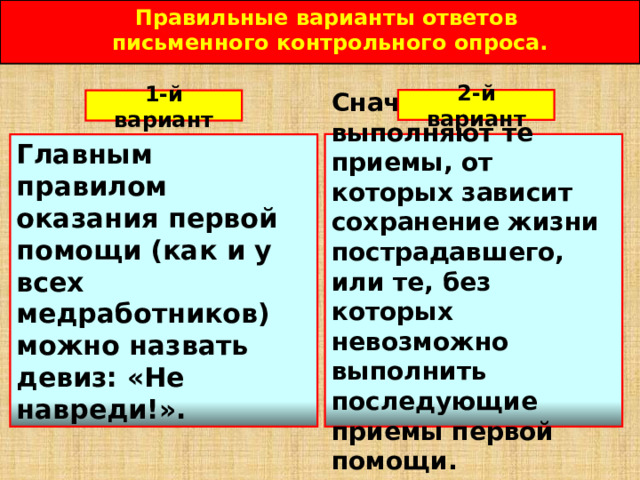 Правильные варианты ответов письменного контрольного опроса.  2-й вариант 1-й вариант Сначала выполняют те приемы, от которых зависит сохранение жизни пострадавшего, или те, без которых невозможно выполнить последующие приемы первой помощи. Главным правилом оказания первой помощи (как и у всех медработников) можно назвать девиз: «Не навреди!». 