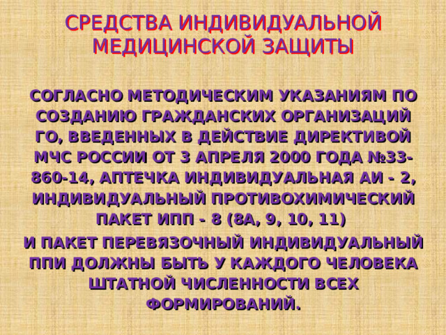 СРЕДСТВА ИНДИВИДУАЛЬНОЙ МЕДИЦИНСКОЙ ЗАЩИТЫ СОГЛАСНО МЕТОДИЧЕСКИМ УКАЗАНИЯМ ПО СОЗДАНИЮ ГРАЖДАНСКИХ ОРГАНИЗАЦИЙ ГО, ВВЕДЕННЫХ В ДЕЙСТВИЕ ДИРЕКТИВОЙ МЧС РОССИИ ОТ 3 АПРЕЛЯ 2000 ГОДА №33-860-14, АПТЕЧКА ИНДИВИДУАЛЬНАЯ АИ - 2 , ИНДИВИДУАЛЬНЫЙ ПРОТИВОХИМИЧЕСКИЙ ПАКЕТ ИПП - 8 (8А, 9, 10, 11)  И ПАКЕТ ПЕРЕВЯЗОЧНЫЙ ИНДИВИДУАЛЬНЫЙ ППИ ДОЛЖНЫ БЫТЬ У КАЖДОГО ЧЕЛОВЕКА ШТАТНОЙ ЧИСЛЕННОСТИ ВСЕХ ФОРМИРОВАНИЙ. 