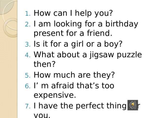 How can I help you? I am looking for a birthday present for a friend. Is it for a girl or a boy? What about a jigsaw puzzle then? How much are they? I’ m afraid that’s too expensive. I have the perfect thing for you. Would you like me to wrap it? 