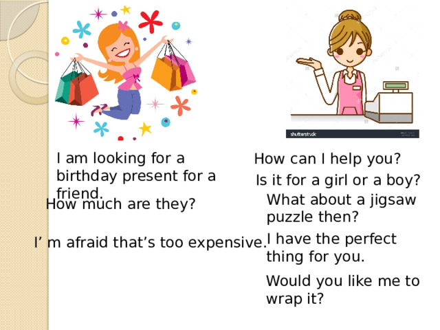 I am looking for a birthday present for a friend. How can I help you? Is it for a girl or a boy? What about a jigsaw puzzle then? How much are they? I have the perfect thing for you. I’ m afraid that’s too expensive. Would you like me to wrap it? 