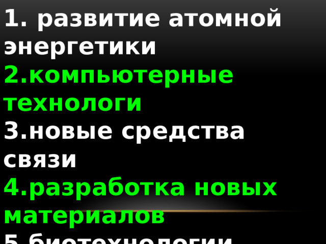1. развитие атомной энергетики 2.компьютерные технологи 3.новые средства связи 4.разработка новых материалов 5.биотехнологии 6.генная инженерия 7.нанотехнологии 