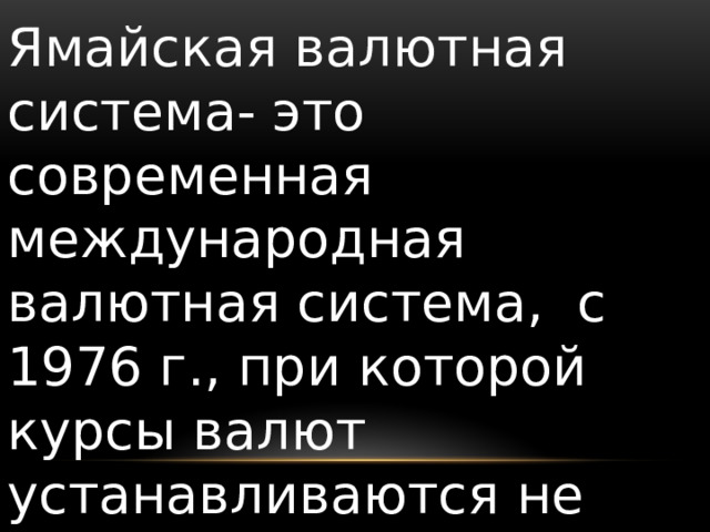 Ямайская валютная система- это современная международная валютная система, с 1976 г., при которой курсы валют устанавливаются не государством, а рынком (постоянное колебание обменных курсов) 