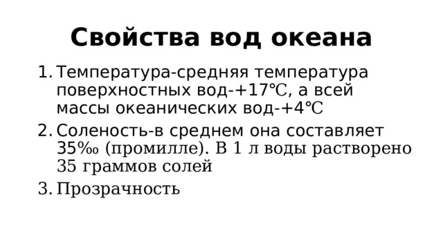 Свойства вод океана Температура-средняя температура поверхностных вод-+17 ℃ , а всей массы океанических вод-+4 ℃ Соленость-в среднем она составляет 35 ‰ (промилле). В 1 л воды растворено 35 граммов солей Прозрачность 