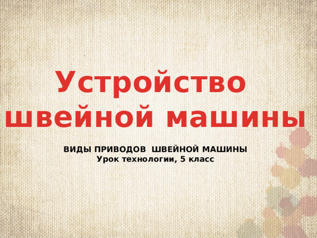 Устройство швейной машины  ВИДЫ ПРИВОДОВ ШВЕЙНОЙ МАШИНЫ Урок технологии, 5 класс 