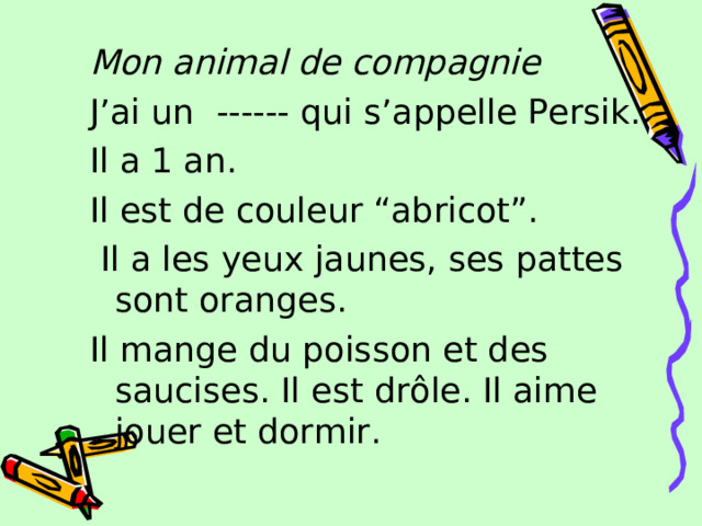 Mon animal de compagnie J’ai un ------ qui s’appelle Persik. Il a 1 an. Il est de couleur “abricot”.  Il a les yeux jaunes, ses pattes sont oranges. Il mange du poisson et des saucises. Il est drôle. Il aime jouer et dormir. 