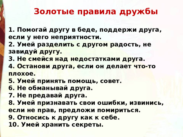  Золотые правила дружбы   1. Помогай другу в беде, поддержи друга, если у него неприятности. 2. Умей разделить с другом радость, не завидуй другу. 3. Не смейся над недостатками друга. 4. Останови друга, если он делает что-то плохое. 5. Умей принять помощь, совет. 6. Не обманывай друга. 7. Не предавай друга. 8. Умей признавать свои ошибки, извинись, если не прав, предложи помириться. 9. Относись к другу как к себе. 10. Умей хранить секреты. 