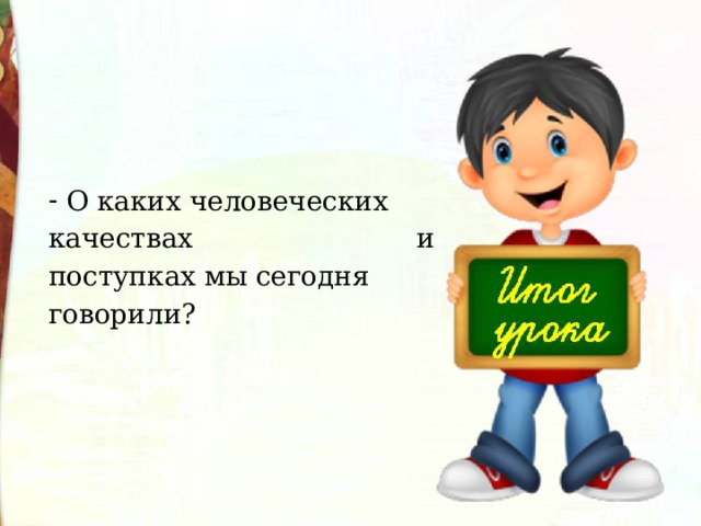   О каких человеческих качествах и поступках мы сегодня говорили? 