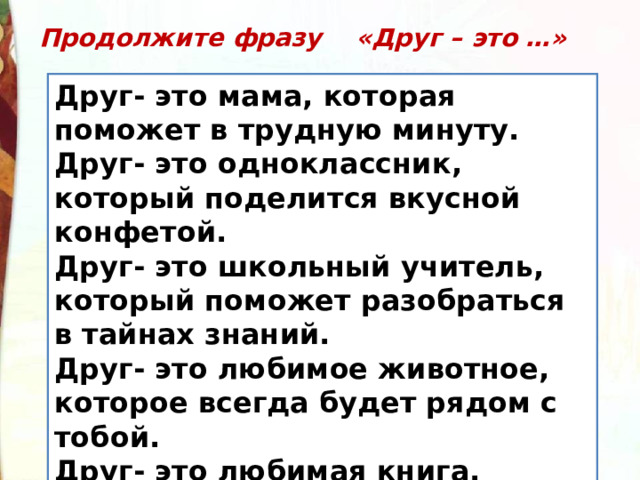 Продолжите фразу «Друг – это …» Друг- это мама, которая поможет в трудную минуту. Друг- это одноклассник, который поделится вкусной конфетой. Друг- это школьный учитель, который поможет разобраться в тайнах знаний. Друг- это любимое животное, которое всегда будет рядом с тобой. Друг- это любимая книга, которую читаешь и тебе интересно. 